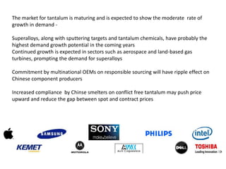 The market for tantalum is maturing and is expected to show the moderate rate of
growth in demand -
Superalloys, along with sputtering targets and tantalum chemicals, have probably the
highest demand growth potential in the coming years
Continued growth is expected in sectors such as aerospace and land-based gas
turbines, prompting the demand for superalloys
Commitment by multinational OEMs on responsible sourcing will have ripple effect on
Chinese component producers
Increased compliance by Chinse smelters on conflict free tantalum may push price
upward and reduce the gap between spot and contract prices
 