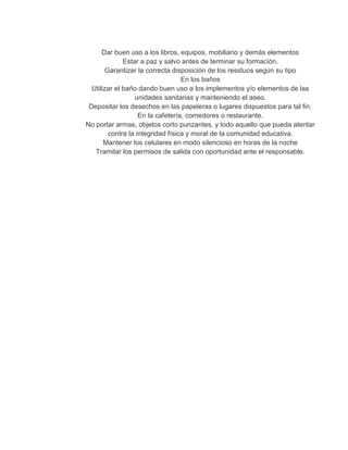 Dar buen uso a los libros, equipos, mobiliario y demás elementos
Estar a paz y salvo antes de terminar su formación.
Garantizar la correcta disposición de los residuos según su tipo
En los baños
Utilizar el baño dando buen uso a los implementos y/o elementos de las
unidades sanitarias y manteniendo el aseo.
Depositar los desechos en las papeleras o lugares dispuestos para tal fin.
En la cafetería, comedores o restaurante.
No portar armas, objetos corto punzantes, y todo aquello que pueda atentar
contra la integridad física y moral de la comunidad educativa.
Mantener los celulares en modo silencioso en horas de la noche
Tramitar los permisos de salida con oportunidad ante el responsable.
 
