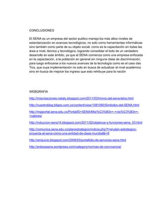 CONCLUSIONES
El SENA es un empresa del sector publico maneja los más altos niveles de
estandarización en avances tecnológicos, no solo como herramientas informáticas
sino también como parte de su objeto social, como es la capacitación en todas las
área a nivel, técnico y tecnológico, logrando consolidar el todo de un verdadero
desarrollo en este ámbito, ya que el SENA comienza como una empresa enfocada
en la capacitación, a la población en general sin ninguna clase de discriminación,
para luego enfocarse a los nuevos avances de la tecnología como es el caso das
Tics, que cuya implementación no solo en busca de actualizar el nivel académico
sino en busca de mejorar los ingreso que esto retribuye para la nación
WEBGRAFIA
http://miscreaciones-nataly.blogspot.com/2011/03/himno-del-sena-letra.html
http://nuestroblog.bligoo.com.co/content/view/1081080/Simbolos-del-SENA.html
http://mgiportal.sena.edu.co/Portal/El+SENA/Misi%C3%B3n+-+visi%C3%B3n+-
+valores/
http://induccion-sena14.blogspot.com/2011/02/objetivos-y-funciones-sena_03.html
http://comunica.sena.edu.co/planestrategico/noticia.php?t=el-plan-estrategico-
proyecta-al-sena-como-una-entidad-de-clase-mundial&i=8
http://amijuicio.blogspot.com/2008/03/portafolio-de-servicios-sena.html
http://enlacesena.wordpress.com/category/normas-de-convivencia/
 