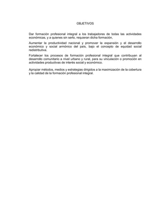 OBJETIVOS
Dar formación profesional integral a los trabajadores de todas las actividades
económicas, y a quienes sin serlo, requieran dicha formación,
Aumentar la productividad nacional y promover la expansión y el desarrollo
económico y social armónico del país, bajo el concepto de equidad social
redistributiva.
Fortalecer los procesos de formación profesional integral que contribuyan al
desarrollo comunitario a nivel urbano y rural, para su vinculación o promoción en
actividades productivas de interés social y económico.
Apropiar métodos, medios y estrategias dirigidos a la maximización de la cobertura
y la calidad de la formación profesional integral.
 