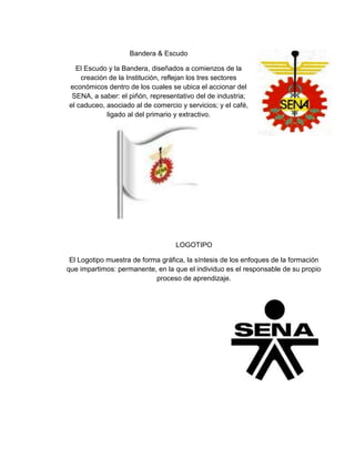 Bandera & Escudo
El Escudo y la Bandera, diseñados a comienzos de la
creación de la Institución, reflejan los tres sectores
económicos dentro de los cuales se ubica el accionar del
SENA, a saber: el piñón, representativo del de industria;
el caduceo, asociado al de comercio y servicios; y el café,
ligado al del primario y extractivo.
LOGOTIPO
El Logotipo muestra de forma gráfica, la síntesis de los enfoques de la formación
que impartimos: permanente, en la que el individuo es el responsable de su propio
proceso de aprendizaje.
 