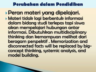  Peran    materi yang dipelajari.
 Materitidak lagi berbentuk informasi
 dalam bidang studi terlepas tapi siswa
 akan mempelajari hubungan antar
 informasi. Dibutuhkan multidisciplinary
 thinking dan kemampuan melihat dari
 beragam perspektif . Memorization and
 disconnected facts will be replaced by big-
 concept thinking, systemic analysis, and
 model building.
 
