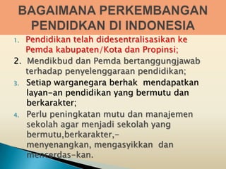 1. Pendidikan telah didesentralisasikan ke
   Pemda kabupaten/Kota dan Propinsi;
2. Mendikbud dan Pemda bertanggungjawab
   terhadap penyelenggaraan pendidikan;
3. Setiap warganegara berhak mendapatkan
   layan-an pendidikan yang bermutu dan
   berkarakter;
4. Perlu peningkatan mutu dan manajemen
   sekolah agar menjadi sekolah yang
   bermutu,berkarakter,-
   menyenangkan, mengasyikkan dan
   mencerdas-kan.
 