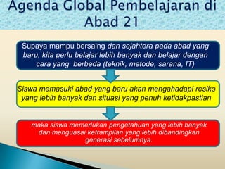 Supaya mampu bersaing dan sejahtera pada abad yang
 baru, kita perlu belajar lebih banyak dan belajar dengan
     cara yang berbeda (teknik, metode, sarana, IT)


Siswa memasuki abad yang baru akan mengahadapi resiko
 yang lebih banyak dan situasi yang penuh ketidakpastian


    maka siswa memerlukan pengetahuan yang lebih banyak
     dan menguasai ketrampilan yang lebih dibandingkan
                  generasi sebelumnya.
 