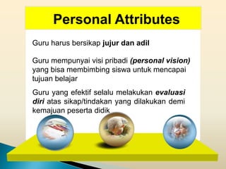 Personal Attributes
Guru harus bersikap jujur dan adil

Guru mempunyai visi pribadi (personal vision)
yang bisa membimbing siswa untuk mencapai
tujuan belajar
Guru yang efektif selalu melakukan evaluasi
diri atas sikap/tindakan yang dilakukan demi
kemajuan peserta didik
 