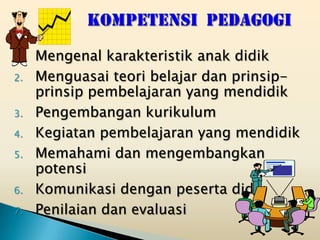 1.   Mengenal karakteristik anak didik
2.   Menguasai teori belajar dan prinsip-
     prinsip pembelajaran yang mendidik
3.   Pengembangan kurikulum
4.   Kegiatan pembelajaran yang mendidik
5.   Memahami dan mengembangkan
     potensi
6.   Komunikasi dengan peserta didik
7.   Penilaian dan evaluasi
 