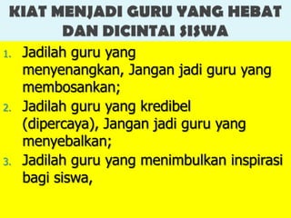 1.   Jadilah guru yang
     menyenangkan, Jangan jadi guru yang
     membosankan;
2.   Jadilah guru yang kredibel
     (dipercaya), Jangan jadi guru yang
     menyebalkan;
3.   Jadilah guru yang menimbulkan inspirasi
     bagi siswa,
 