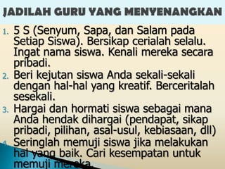 1.   5 S (Senyum, Sapa, dan Salam pada
     Setiap Siswa). Bersikap cerialah selalu.
     Ingat nama siswa. Kenali mereka secara
     pribadi.
2.   Beri kejutan siswa Anda sekali-sekali
     dengan hal-hal yang kreatif. Berceritalah
     sesekali.
3.   Hargai dan hormati siswa sebagai mana
     Anda hendak dihargai (pendapat, sikap
     pribadi, pilihan, asal-usul, kebiasaan, dll)
4.   Seringlah memuji siswa jika melakukan
     hal yang baik. Cari kesempatan untuk
     memuji mereka.
 