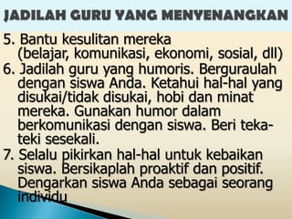 5. Bantu kesulitan mereka
   (belajar, komunikasi, ekonomi, sosial, dll)
6. Jadilah guru yang humoris. Berguraulah
   dengan siswa Anda. Ketahui hal-hal yang
   disukai/tidak disukai, hobi dan minat
   mereka. Gunakan humor dalam
   berkomunikasi dengan siswa. Beri teka-
   teki sesekali.
7. Selalu pikirkan hal-hal untuk kebaikan
   siswa. Bersikaplah proaktif dan positif.
   Dengarkan siswa Anda sebagai seorang
   individu
 
