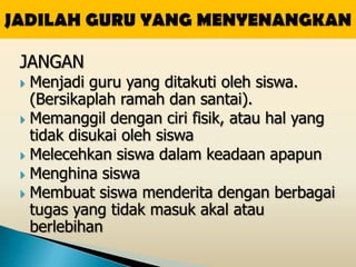 JANGAN
 Menjadi guru yang ditakuti oleh siswa.
  (Bersikaplah ramah dan santai).
 Memanggil dengan ciri fisik, atau hal yang
  tidak disukai oleh siswa
 Melecehkan siswa dalam keadaan apapun
 Menghina siswa
 Membuat siswa menderita dengan berbagai
  tugas yang tidak masuk akal atau
  berlebihan
 