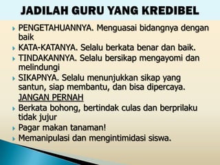    PENGETAHUANNYA. Menguasai bidangnya dengan
    baik
   KATA-KATANYA. Selalu berkata benar dan baik.
   TINDAKANNYA. Selalu bersikap mengayomi dan
    melindungi
   SIKAPNYA. Selalu menunjukkan sikap yang
    santun, siap membantu, dan bisa dipercaya.
    JANGAN PERNAH
   Berkata bohong, bertindak culas dan berprilaku
    tidak jujur
   Pagar makan tanaman!
   Memanipulasi dan mengintimidasi siswa.
 