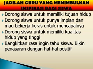 Dorong  siswa untuk memiliki tujuan hidup
 Dorong siswa untuk punya impian dan
  mau bekerja keras untuk mencapainya
 Dorong siswa untuk memiliki kualitas
  hidup yang tinggi
 Bangkitkan rasa ingin tahu siswa. Bikin
  penasaran dengan hal-hal positif
 