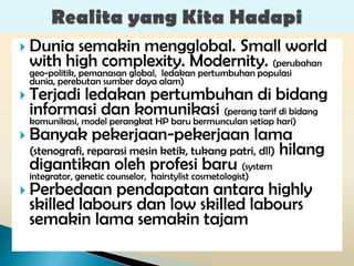  Dunia semakin mengglobal. Small world
 with high complexity. Modernity. (perubahan
 geo-politik, pemanasan global, ledakan pertumbuhan populasi
 dunia, perebutan sumber daya alam)
 Terjadi       ledakan pertumbuhan di bidang
  informasi dan komunikasi (perang tarif di bidang
  komunikasi, model perangkat HP baru bermunculan setiap hari)
 Banyak pekerjaan-pekerjaan lama
  (stenografi, reparasi mesin ketik, tukang patri, dll) hilang
  digantikan oleh profesi baru (system
  integrator, genetic counselor, hairstylist cosmetologist)
 Perbedaan pendapatan antara highly
  skilled labours dan low skilled labours
  semakin lama semakin tajam
 