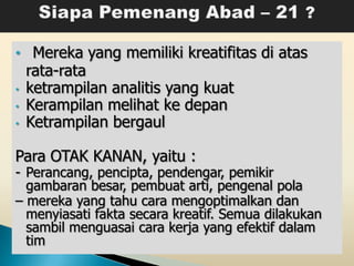 • Mereka yang memiliki kreatifitas di atas
    rata-rata
•   ketrampilan analitis yang kuat
•   Kerampilan melihat ke depan
•   Ketrampilan bergaul

Para OTAK KANAN, yaitu :
- Perancang, pencipta, pendengar, pemikir
  gambaran besar, pembuat arti, pengenal pola
– mereka yang tahu cara mengoptimalkan dan
  menyiasati fakta secara kreatif. Semua dilakukan
  sambil menguasai cara kerja yang efektif dalam
  tim
 