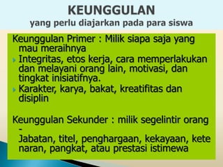Keunggulan Primer : Milik siapa saja yang
  mau meraihnya
 Integritas, etos kerja, cara memperlakukan
  dan melayani orang lain, motivasi, dan
  tingkat inisiatifnya.
 Karakter, karya, bakat, kreatifitas dan
  disiplin

Keunggulan Sekunder : milik segelintir orang
 -
 Jabatan, titel, penghargaan, kekayaan, kete
 naran, pangkat, atau prestasi istimewa
 
