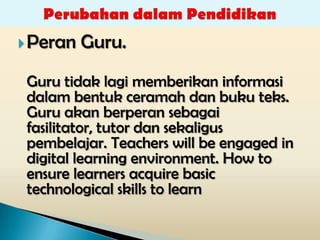  Peran   Guru.
 Guru tidak lagi memberikan informasi
 dalam bentuk ceramah dan buku teks.
 Guru akan berperan sebagai
 fasilitator, tutor dan sekaligus
 pembelajar. Teachers will be engaged in
 digital learning environment. How to
 ensure learners acquire basic
 technological skills to learn
 