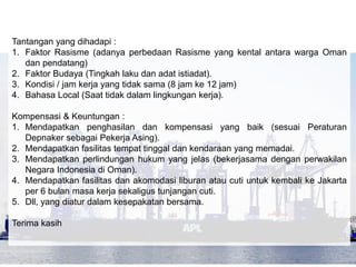 Tantangan yang dihadapi : 
1. Faktor Rasisme (adanya perbedaan Rasisme yang kental antara warga Oman 
dan pendatang) 
2. Faktor Budaya (Tingkah laku dan adat istiadat). 
3. Kondisi / jam kerja yang tidak sama (8 jam ke 12 jam) 
4. Bahasa Local (Saat tidak dalam lingkungan kerja). 
Kompensasi & Keuntungan : 
1. Mendapatkan penghasilan dan kompensasi yang baik (sesuai Peraturan 
Depnaker sebagai Pekerja Asing). 
2. Mendapatkan fasilitas tempat tinggal dan kendaraan yang memadai. 
3. Mendapatkan perlindungan hukum yang jelas (bekerjasama dengan perwakilan 
Negara Indonesia di Oman). 
4. Mendapatkan fasilitas dan akomodasi liburan atau cuti untuk kembali ke Jakarta 
per 6 bulan masa kerja sekaligus tunjangan cuti. 
5. Dll, yang diatur dalam kesepakatan bersama. 
Terima kasih 
 