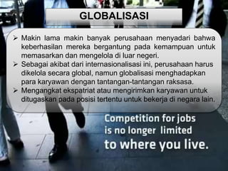 GLOBALISASI 
 Makin lama makin banyak perusahaan menyadari bahwa 
keberhasilan mereka bergantung pada kemampuan untuk 
memasarkan dan mengelola di luar negeri. 
 Sebagai akibat dari internasionalisasi ini, perusahaan harus 
dikelola secara global, namun globalisasi menghadapkan 
para karyawan dengan tantangan-tantangan raksasa. 
 Mengangkat ekspatriat atau mengirimkan karyawan untuk 
ditugaskan pada posisi tertentu untuk bekerja di negara lain. 
 