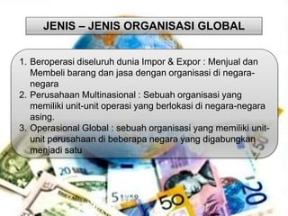 JENIS – JENIS ORGANISASI GLOBAL 
1. Beroperasi diseluruh dunia Impor & Expor : Menjual dan 
Membeli barang dan jasa dengan organisasi di negara-negara 
2. Perusahaan Multinasional : Sebuah organisasi yang 
memiliki unit-unit operasi yang berlokasi di negara-negara 
asing. 
3. Operasional Global : sebuah organisasi yang memiliki unit-unit 
perusahaan di beberapa negara yang digabungkan 
menjadi satu 
 