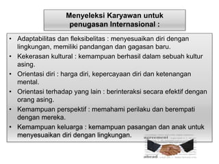Menyeleksi Karyawan untuk 
penugasan Internasional : 
• Adaptabilitas dan fleksibelitas : menyesuaikan diri dengan 
lingkungan, memiliki pandangan dan gagasan baru. 
• Kekerasan kultural : kemampuan berhasil dalam sebuah kultur 
asing. 
• Orientasi diri : harga diri, kepercayaan diri dan ketenangan 
mental. 
• Orientasi terhadap yang lain : berinteraksi secara efektif dengan 
orang asing. 
• Kemampuan perspektif : memahami perilaku dan berempati 
dengan mereka. 
• Kemampuan keluarga : kemampuan pasangan dan anak untuk 
menyesuaikan diri dengan lingkungan. 
 