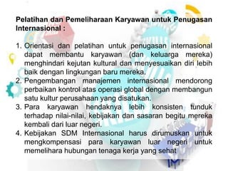 Pelatihan dan Pemeliharaan Karyawan untuk Penugasan 
Internasional : 
1. Orientasi dan pelatihan untuk penugasan internasional 
dapat membantu karyawan (dan keluarga mereka) 
menghindari kejutan kultural dan menyesuaikan diri lebih 
baik dengan lingkungan baru mereka. 
2. Pengembangan manajemen internasional mendorong 
perbaikan kontrol atas operasi global dengan membangun 
satu kultur perusahaan yang disatukan. 
3. Para karyawan hendaknya lebih konsisten tunduk 
terhadap nilai-nilai, kebijakan dan sasaran begitu mereka 
kembali dari luar negeri. 
4. Kebijakan SDM Internasional harus dirumuskan untuk 
mengkompensasi para karyawan luar negeri untuk 
memelihara hubungan tenaga kerja yang sehat 
 