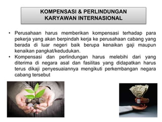 KOMPENSASI & PERLINDUNGAN 
KARYAWAN INTERNASIONAL 
• Perusahaan harus memberikan kompensasi terhadap para 
pekerja yang akan berpindah kerja ke perusahaan cabang yang 
berada di luar negeri baik berupa kenaikan gaji maupun 
kenaikan pangkat/kedudukan. 
• Kompensasi dan perlindungan harus melebihi dari yang 
diterima di negara asal dan fasilitas yang didapatkan harus 
terus dikaji penyesuaiannya mengikuti perkembangan negara 
cabang tersebut 
 