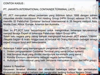 CONTOH KASUS : 
PT. JAKARTA INTERNATIONAL CONTAINER TERMINAL (JICT) 
PT. JICT merupakan afiliasi perseroan yang didirikan tahun 1999 dengan saham 
mayoritas dimiliki Hutchinson Port Holding Group (HPH Group) sebesar 51%. HPH 
memiliki 52 Pelabuhan Container bertaraf Internasional di 26 Negara meliputi Asia, 
Middle East, Africa, Europe, America dan Australia. 
Saat ini PT.JICT turut berpartisipasi untuk mengirimkan beberapa karyawannya 
menjadi tenaga Expert di beberapa Pelabuhan dalam Group HPH. 
Salah satu negara yang paling banyak mengimport karyawan JICT adalah ”OMAN” 
(Negara bagian di Arab) hingga saat ini tercatat 48 Orang Karyawan sebagai tenaga 
expert maupun turut aktif bekerjasama. 
Beberapa Faktor yang mempengaruhi pengiriman SDM PT. JICT ke Oman : 
1. Sistem pengoperasian Container Terminal yang sama (nGen system) 
2. Alat bongkar muat yang dimiliki mempunyai karateristik yang sama. 
3. Kondisi Ekonomi sama-sama sebagai negara berkembang. 
4. Hubungan Internasional yang baik (terutama merupakan bagian dari HPH group) 
Seleksi & Pelatihan : 
Karyawan tersebut diseleksi dan diberikan beberapa latihan dan pembekalan 
khususnya menyangkut bahasa dan pengenalan tentang budaya Negara Oman. 
 