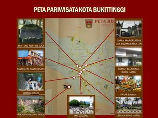 PETAPARIWISATAKOTABUKITTINGGI
BENTENG FORT DE KOCK
TAMAN MARGASATWA
DAN BUDAYA KINANTAN
ISTANA BUNG HATTA
PASAR ATAS-PASAR WISATA
TAMAN PANORAMA DAN
LOBANG JEPANG
PANORAMA NGARAI SIANOK
RUMAH KELAHIRAN
BUNG HATTA
PASAR BAWAH
JAM GADANG
 