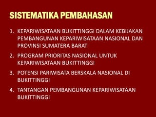SISTEMATIKA PEMBAHASAN
1. KEPARIWISATAAN BUKITTINGGI DALAM KEBIJAKAN
PEMBANGUNAN KEPARIWISATAAN NASIONAL DAN
PROVINSI SUMATERA BARAT
2. PROGRAM PRIORITAS NASIONAL UNTUK
KEPARIWISATAAN BUKITTINGGI
3. POTENSI PARIWISATA BERSKALA NASIONAL DI
BUKITTINGGI
4. TANTANGAN PEMBANGUNAN KEPARIWISATAAN
BUKITTINGGI
 