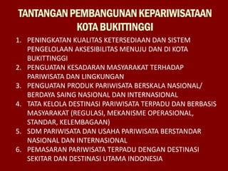 TANTANGANPEMBANGUNANKEPARIWISATAAN
KOTABUKITTINGGI
1. PENINGKATAN KUALITAS KETERSEDIAAN DAN SISTEM
PENGELOLAAN AKSESIBILITAS MENUJU DAN DI KOTA
BUKITTINGGI
2. PENGUATAN KESADARAN MASYARAKAT TERHADAP
PARIWISATA DAN LINGKUNGAN
3. PENGUATAN PRODUK PARIWISATA BERSKALA NASIONAL/
BERDAYA SAING NASIONAL DAN INTERNASIONAL
4. TATA KELOLA DESTINASI PARIWISATA TERPADU DAN BERBASIS
MASYARAKAT (REGULASI, MEKANISME OPERASIONAL,
STANDAR, KELEMBAGAAN)
5. SDM PARIWISATA DAN USAHA PARIWISATA BERSTANDAR
NASIONAL DAN INTERNASIONAL
6. PEMASARAN PARIWISATA TERPADU DENGAN DESTINASI
SEKITAR DAN DESTINASI UTAMA INDONESIA
 