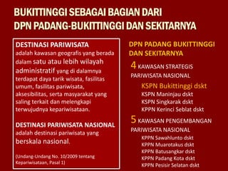 BUKITTINGGISEBAGAIBAGIANDARI
DPNPADANG-BUKITTINGGIDANSEKITARNYA
DESTINASI PARIWISATA
adalah kawasan geografis yang berada
dalam satu atau lebih wilayah
administratif yang di dalamnya
terdapat daya tarik wisata, fasilitas
umum, fasilitas pariwisata,
aksesibilitas, serta masyarakat yang
saling terkait dan melengkapi
terwujudnya kepariwisataan.
DESTINASI PARIWISATA NASIONAL
adalah destinasi pariwisata yang
berskala nasional.
(Undang-Undang No. 10/2009 tentang
Kepariwisataan, Pasal 1)
DPN PADANG BUKITTINGGI
DAN SEKITARNYA
4KAWASAN STRATEGIS
PARIWISATA NASIONAL
5KAWASAN PENGEMBANGAN
PARIWISATA NASIONAL
KSPN Bukittinggi dskt
KSPN Maninjau dskt
KSPN Singkarak dskt
KPPN Kerinci Seblat dskt
KPPN Sawahlunto dskt
KPPN Muarotakus dskt
KPPN Batusangkar dskt
KPPN Padang Kota dskt
KPPN Pesisir Selatan dskt
 