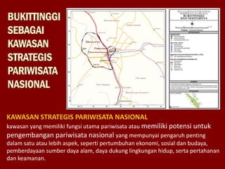 BUKITTINGGI
SEBAGAI
KAWASAN
STRATEGIS
PARIWISATA
NASIONAL
KAWASAN STRATEGIS PARIWISATA NASIONAL
kawasan yang memiliki fungsi utama pariwisata atau memiliki potensi untuk
pengembangan pariwisata nasional yang mempunyai pengaruh penting
dalam satu atau lebih aspek, seperti pertumbuhan ekonomi, sosial dan budaya,
pemberdayaan sumber daya alam, daya dukung lingkungan hidup, serta pertahanan
dan keamanan.
 