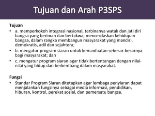 Tujuan 
• a. memperkokoh integrasi nasional, terbinanya watak dan jati diri 
bangsa yang beriman dan bertakwa, mencerdaskan kehidupan 
bangsa, dalam rangka membangun masyarakat yang mandiri, 
demokratis, adil dan sejahtera; 
• b. mengatur program siaran untuk kemanfaatan sebesar-besarnya 
bagi masyarakat; dan 
• c. mengatur program siaran agar tidak bertentangan dengan nilai-nilai 
yang hidup dan berkembang dalam masyarakat. 
Fungsi 
• Standar Program Siaran ditetapkan agar lembaga penyiaran dapat 
menjalankan fungsinya sebagai media informasi, pendidikan, 
hiburan, kontrol, perekat sosial, dan pemersatu bangsa. 
 