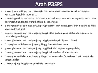 • a. menjunjung tinggi dan meningkatkan rasa persatuan dan kesatuan Negara 
Kesatuan Republik Indonesia; 
• b. meningkatkan kesadaran dan ketaatan terhadap hukum dan segenap peraturan 
perundang-undangan yang berlaku di Indonesia; 
• c. menghormati dan menjunjung tinggi norma dan nilai agama dan budaya bangsa 
yang multikultural 
• d. menghormati dan menjunjung tinggi etika profesi yang diakui oleh peraturan 
perundang-undangan; 
• e. menghormati dan menjunjung tinggi prinsip-prinsip demokrasi; 
• f. menghormati dan menjunjung tinggi hak asasi manusia; 
• g. menghormati dan menjunjung tinggi hak dan kepentingan publik; 
• h. menghormati dan menjunjung tinggi hak anak-anak dan remaja; 
• i. menghormati dan menjunjung tinggi hak orang dan/atau kelompok masyarakat 
tertentu; dan 
• j. menjunjung tinggi prinsip-prinsip jurnalistik. 
 