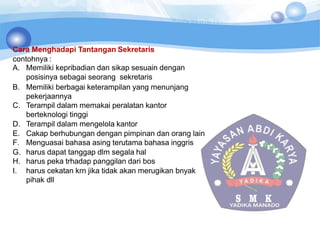 Cara Menghadapi Tantangan Sekretaris
contohnya :
A. Memiliki kepribadian dan sikap sesuain dengan
posisinya sebagai seorang sekretaris
B. Memiliki berbagai keterampilan yang menunjang
pekerjaannya
C. Terampil dalam memakai peralatan kantor
berteknologi tinggi
D. Terampil dalam mengelola kantor
E. Cakap berhubungan dengan pimpinan dan orang lain
F. Menguasai bahasa asing terutama bahasa inggris
G. harus dapat tanggap dlm segala hal
H. harus peka trhadap panggilan dari bos
I. harus cekatan krn jika tidak akan merugikan bnyak
pihak dll
 