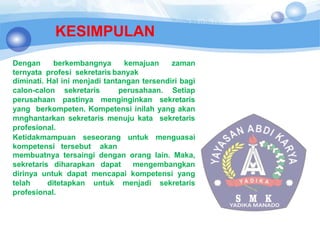 KESIMPULAN
Dengan berkembangnya kemajuan zaman
ternyata profesi sekretaris banyak
diminati. Hal ini menjadi tantangan tersendiri bagi
calon-calon sekretaris perusahaan. Setiap
perusahaan pastinya menginginkan sekretaris
yang berkompeten. Kompetensi inilah yang akan
mnghantarkan sekretaris menuju kata sekretaris
profesional.
Ketidakmampuan seseorang untuk menguasai
kompetensi tersebut akan
membuatnya tersaingi dengan orang lain. Maka,
sekretaris diharapkan dapat mengembangkan
dirinya untuk dapat mencapai kompetensi yang
telah ditetapkan untuk menjadi sekretaris
profesional.
 