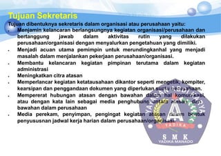 Tujuan Sekretaris
Tujuan dibentuknya sekretaris dalam organisasi atau perusahaan yaitu:
 Menjamin kelancaran berlangsungnya kegiatan organisasi/perusahaan dan
bertanggung jawab dalam aktivitas rutin yang dilakukan
perusahaan/organisasi dengan menyalurkan pengetahuan yang dimiliki.
 Menjadi acuan utama pemimpin untuk merundingkanhal yang menjadi
masalah dalam menjalankan pekerjaan perusahaan/organisasi.
 Membantu kelancaran kegiatan pimpinan terutama dalam kegiatan
administrasi
 Meningkatkan citra atasan
 Memperlancar kegiatan ketatausahaan dikantor seperti mengetik, kompiter,
kearsipan dan penggandaan dokumen yang diperlukan suatu perusahaan.
 Mempererat hubungan atasan dengan bawahan dalam hal komunikasi,
atau dengan kata lain sebagai media penghubung antara atasan dan
bawahan dalam perusahaan
 Media perekam, penyimpan, pengingat kegiatan atasan dalam bentuk
penyususnan jadwal kerja harian dalam perusahaan/organisasi.
 