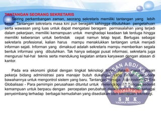 TANTANGAN SEORANG SEKRETARIS
Seiring perkembangan zaman, seorang sekretaris memiliki tantangan yang lebih
besar. Tantangan sekretaris masa kini pun beragam sehingga dibutuhkan pengetahuan
serta wawasan yang luas untuk dapat mengatasi beragam permasalahan yang terjadi
dalam pekerjaan, memiliki kemampuan untuk menghadapi keadaan tak terduga hingga
memiliki keberanian untuk bertindak cepat namun tetap tepat. Bertugas sebagai
sekretaris profesional, kalian harus mampu menaklukkan tantangan untuk menjadi
informan sejati. Informan yang dimaksud adalah sekretaris mampu memberikan segala
bentuk informasi yang dibutuhkan. Tak hanya sebagai pusat informasi, sekretaris juga
mengurusi hal-hal teknis serta mendukung kegiatan antara karyawan dengan atasan di
kantor.
Pada era ekonomi global dengan tingkat teknologi tinggi, dalam masa depan
pekerja bidang administrasi para manajer butuh dukungan yang besar dari para
bawahannya untuk mengontrol sistem yang baru. Tantangan Tenaga Administrasi Di Era
Globalisasi - Para pemimpin perusahaan dituntut untuk melengkapi diri dengan sederet
kemampuan untuk berpacu dengan percepatan perubahan dalam dunia bisnis, sebagai
penyeimbang terhadap berbagai kemudahan yang disediakan oleh kemajuan teknologi.
 