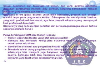 Sesuai kebutuhan dan tantangan ke depan, dari yang awalnya pekerjaan
dilakukan berdasarkan instruksi atau perintah, sekarang berkembang menjadi
pekerjaan yang dinamis dan mandiri.
Sekretaris di era global dituntut untuk lebih berinisiatif, proaktif, dan bekerja
mandiri tanpa perlu pengawasan kontinu. Diharapkan bisa menciptakan karakter
yang lebih profesional dan handal, agar bisa menjadi sekretaris yang mempunyai
karir profesional dan efektif.
Diantaranya yang perlu menjadi perhatian dan perlu pengembangan adalah bahwa
seorang sekretaris harus :
Punya kemampuan SDM atau Human Resouce
➢ Trainer, leader dan Mentor untuk staf administrasi lain
➢ Meninjau atau mereview kinerja para staf,serta rekan kerja junior lainnya,
untuk proses rekruitmen
➢ Memberikan orientasi atau pengarahan kepada rekan kerja baru
➢ Sekretaris adalah orang yang harus tahu tentang gaya dan karakter bosnya,
seharusnya bisa mengerti juga karyawan seperti apa yang di butuhkan
bosnya. Sehingga lebih bisa membantu mencari dan menemukan seorang
karyawan yang tepat untuk pekerjaan yang tepat.
➢
 