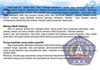 Punya lingkup pekerjaan lebih luas
Pada saat ini setiap boss atau manajer sekalipun sudah bisa menangani e-mail,
korespondensi, telepon, appointment, bahkan membuat presentasi meetingnya sendiri. Sehingga
peran sekretaris bisa menjadi lebih spesifik dan mengambil lingkup pekerjaan yang lebih luas.
Para sekretaris tidak lagi menjadi tukang ketik atau penerima telepon, karena mereka sudah
punya mindset yang berbeda tentang seorang sekretaris. Mereka bisa menjadi sarana
memperluas networking dan bahkan menjadi wakil pengambil keputusan.
Mampu Multi-Tasking
Skill ini penting dimiliki dan sebagai modal utama untuk bisa melakukan pekerjaan multi
tasking adalah dia harus terlebih dahulu terbiasa Well-Organized. Terbiasa bekerja
teratur, rapi, dan terstruktur. Jika tidak, maka mustahil bisa bekerja secara terstruktur, atau kadar
stres akan meningkat akibat pekerjaan Multi-Tasking yang tidak terencana dan berantakan.
Punya keahlian yang makin spesifik
Bagi kebanyakan sekretaris pekerjaan telah berkembang dari hanya sekedar fungsi umum
menjadi fungsi specialis. Ada peningkatan demand/permintaan bagi sekretaris
yang punyai keahlian atau pengetahuan lebih, misalnya di bidang Legal, Banking, Finance, atau
bahkan HRD.
Misalnya, banyak juga perusahaan yang mempunyai departemen legal sendiri, sehingga
sekretaris yang punya keahlian dan pengetahuan khusus yang relevan dibutuhkan.
 