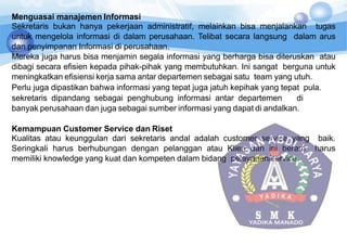 Menguasai manajemen Informasi
Sekretaris bukan hanya pekerjaan administratif, melainkan bisa menjalankan tugas
untuk mengelola informasi di dalam perusahaan. Telibat secara langsung dalam arus
dan penyimpanan Informasi di perusahaan.
Mereka juga harus bisa menjamin segala informasi yang berharga bisa diteruskan atau
dibagi secara efisien kepada pihak-pihak yang membutuhkan. Ini sangat berguna untuk
meningkatkan efisiensi kerja sama antar departemen sebagai satu team yang utuh.
Perlu juga dipastikan bahwa informasi yang tepat juga jatuh kepihak yang tepat pula.
sekretaris dipandang sebagai penghubung informasi antar departemen di
banyak perusahaan dan juga sebagai sumber informasi yang dapat di andalkan.
Kemampuan Customer Service dan Riset
Kualitas atau keunggulan dari sekretaris andal adalah customer service yang baik.
Seringkali harus berhubungan dengan pelanggan atau Klien dan ini berarti harus
memiliki knowledge yang kuat dan kompeten dalam bidang pelayanan/service.
 