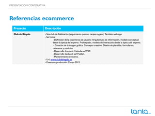 PRESENTACIÓN CORPORATIVA
Referencias ecommerce
Proyecto Descripción
Club del Regalo - Site club de fidelización (seguimiento puntos, canjeo regalos) También web app.
- Servicios:
- Definición de la experiencia de usuario: Arquitectura de información, modelo conceptual
desde la óptica del experto. Prototipado, modelo de interacción desde la óptica del experto.
-  Creación de la imagen gráfica: Concepto creativo. Diseño de plantillas, formularios,
cabeceras y módulos.
- Desarrollo frontend: Estándares W3C.
- Desarrollo backend: eZ Publish.
- Mantenimiento evolutivo.
- Url: www.clubdelregalo.es
- Puesta en producción: Marzo 2012.
 