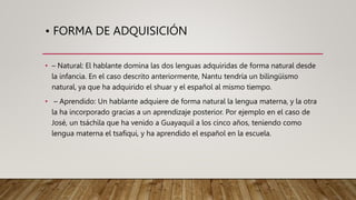 • FORMA DE ADQUISICIÓN
• – Natural: El hablante domina las dos lenguas adquiridas de forma natural desde
la infancia. En el caso descrito anteriormente, Nantu tendría un bilingüismo
natural, ya que ha adquirido el shuar y el español al mismo tiempo.
• – Aprendido: Un hablante adquiere de forma natural la lengua materna, y la otra
la ha incorporado gracias a un aprendizaje posterior. Por ejemplo en el caso de
José, un tsáchila que ha venido a Guayaquil a los cinco años, teniendo como
lengua materna el tsafiqui, y ha aprendido el español en la escuela.
 