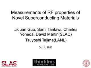 Measurements of RF properties of Novel Superconducting Materials Jiquan Guo, Sami Tantawi, Charles Yoneda, David Martin(SLAC) Tsuyoshi Tajima(LANL)  Oct. 4, 2010 