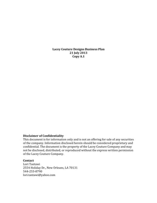 Lacey Couture Designs Business Plan
21 July 2013
Copy A.1
Disclaimer of Confidentiality
This document is for information only and is not an offering for sale of any securities
of the company. Information disclosed herein should be considered proprietary and
confidential. The document is the property of the Lacey Couture Company and may
not be disclosed, distributed, or reproduced without the express written permission
of the Lacey Couture Company.
Contact
Lori Tantawi
2554 Holiday Dr., New Orleans, LA 70131
544-253-8790
lori.tantawi@yahoo.com
 