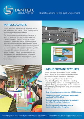 TANTEK SOLUTIONS
Tantek Solutions is a family run business, and is
one of Ireland's and the UK’s most exciting digital
engineering companies to emerge.
The company carries out an expansive range of
services within the Architectural, Engineering,
Construction and Operations (AECO) industry,
throughout Ireland and the UK. Combining over
30 years’ experience within the business, Tantek
Solutions has worked hard to develop its reputation
as a business that delivers services on time, within
budget, and in a safe and sustainable manner.
Health & Safety, Quality, Professionalism, and
Performance, are the cornerstones of the ﬁrm,
and are embedded within the company’s vision
for success.
UNIQUE COMPANY FEATURES:
Tantek Solutions provide a full ‘cradle to grave’
service using the most innovative and advanced
digital technologies available in the market.
The company differentiates itself from it
competitors by going that extra mile - providing
a 'one stop shop' service - by assisting clients with
digital technology solutions from design conception
through to project completion. Unique features also
include:
• Over 30 years’ experience within the AECO industry
• All directors and staff members are academically
qualiﬁed (PhD, MSc, BEng)
• The most advanced and innovative technologies
are utilised throughout the business
• The ﬁrm is a paperless company; driving
sustainability practices throughout
Digital solutions for the Built Environment
Tantek Digital Solutions Limited | Ireland & UK | Tel: 086 3889563 / Tel: 087 191 6291 | Email: info@tanteksolutions.ie
 