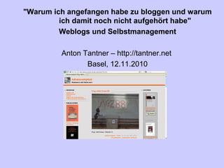 "Warum ich angefangen habe zu bloggen und warum
ich damit noch nicht aufgehört habe"
Weblogs und Selbstmanagement
Anton Tantner – http://tantner.net
Basel, 12.11.2010
 