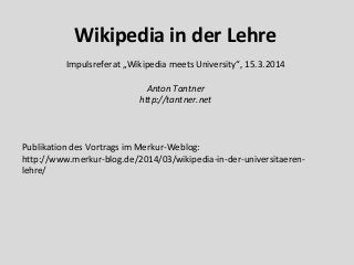 Wikipedia in der Lehre
Impulsreferat „Wikipedia meets University“, 15.3.2014
Anton Tantner
http://tantner.net
Publikation des Vortrags im Merkur-Weblog:
http://www.merkur-blog.de/2014/03/wikipedia-in-der-universitaeren-
lehre/
 