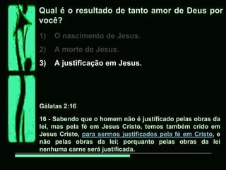 Qual é o resultado de tanto amor de Deus por
você?
1)   O nascimento de Jesus.
2)   A morte de Jesus.
3)   A justificação em Jesus.




Gálatas 2:16

16 - Sabendo que o homem não é justificado pelas obras da
lei, mas pela fé em Jesus Cristo, temos também crido em
Jesus Cristo, para sermos justificados pela fé em Cristo, e
não pelas obras da lei; porquanto pelas obras da lei
nenhuma carne será justificada.
 