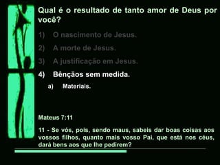Qual é o resultado de tanto amor de Deus por
você?
1)    O nascimento de Jesus.
2)    A morte de Jesus.
3)    A justificação em Jesus.
4)    Bênçãos sem medida.
     a)   Materiais.




Mateus 7:11

11 - Se vós, pois, sendo maus, sabeis dar boas coisas aos
vossos filhos, quanto mais vosso Pai, que está nos céus,
dará bens aos que lhe pedirem?
 